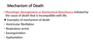 Mechanism of Death
• Physiologic derangement or biochemical disturbance initiated by
the cause of death that is incompatible with life.
♦ Examples of mechanism of death
− Ventricular fibrillation
− Respiratory arrest
− Exsanguination
- Asphyxiation
 