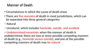 Manner of Death
• Circumstances in which the cause of death arose
• There are five manners of death in most jurisdictions, which can
be separated into three general categories:
− Natural
− Unnatural, which includes homicide, suicide, and accident
− Undetermined/uncertain; when the manner of death is
undetermined, there are two or more possible competing manners
of death (e.g., homicide versus suicide), and one of the possible
competing manners of death may be natural
 