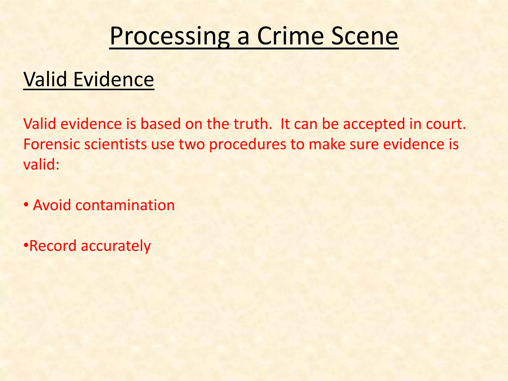Processing a Crime Scene
Valid Evidence
Valid evidence is based on the truth. It can be accepted in court.
Forensic scientists use two procedures to make sure evidence is
valid:
• Avoid contamination
•Record accurately
 