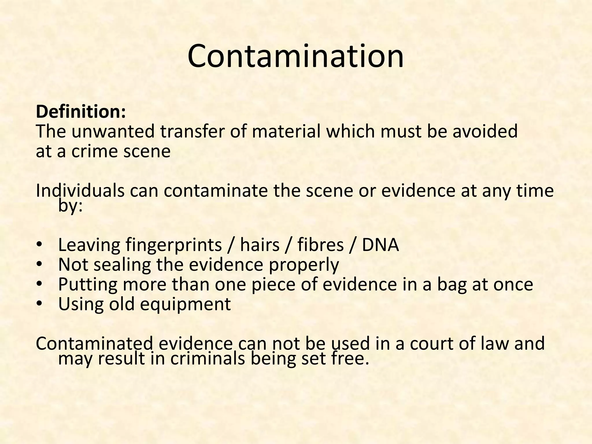 Contamination
Definition:
The unwanted transfer of material which must be avoided
at a crime scene
Individuals can contaminate the scene or evidence at any time
by:
• Leaving fingerprints / hairs / fibres / DNA
• Not sealing the evidence properly
• Putting more than one piece of evidence in a bag at once
• Using old equipment
Contaminated evidence can not be used in a court of law and
may result in criminals being set free.
 