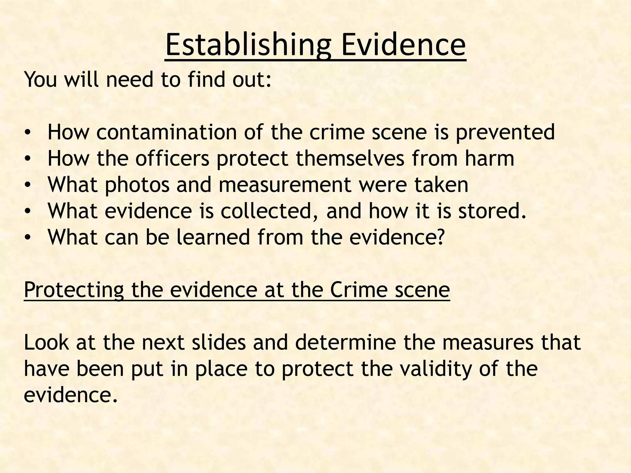 Establishing Evidence
You will need to find out:
• How contamination of the crime scene is prevented
• How the officers protect themselves from harm
• What photos and measurement were taken
• What evidence is collected, and how it is stored.
• What can be learned from the evidence?
Protecting the evidence at the Crime scene
Look at the next slides and determine the measures that
have been put in place to protect the validity of the
evidence.
 