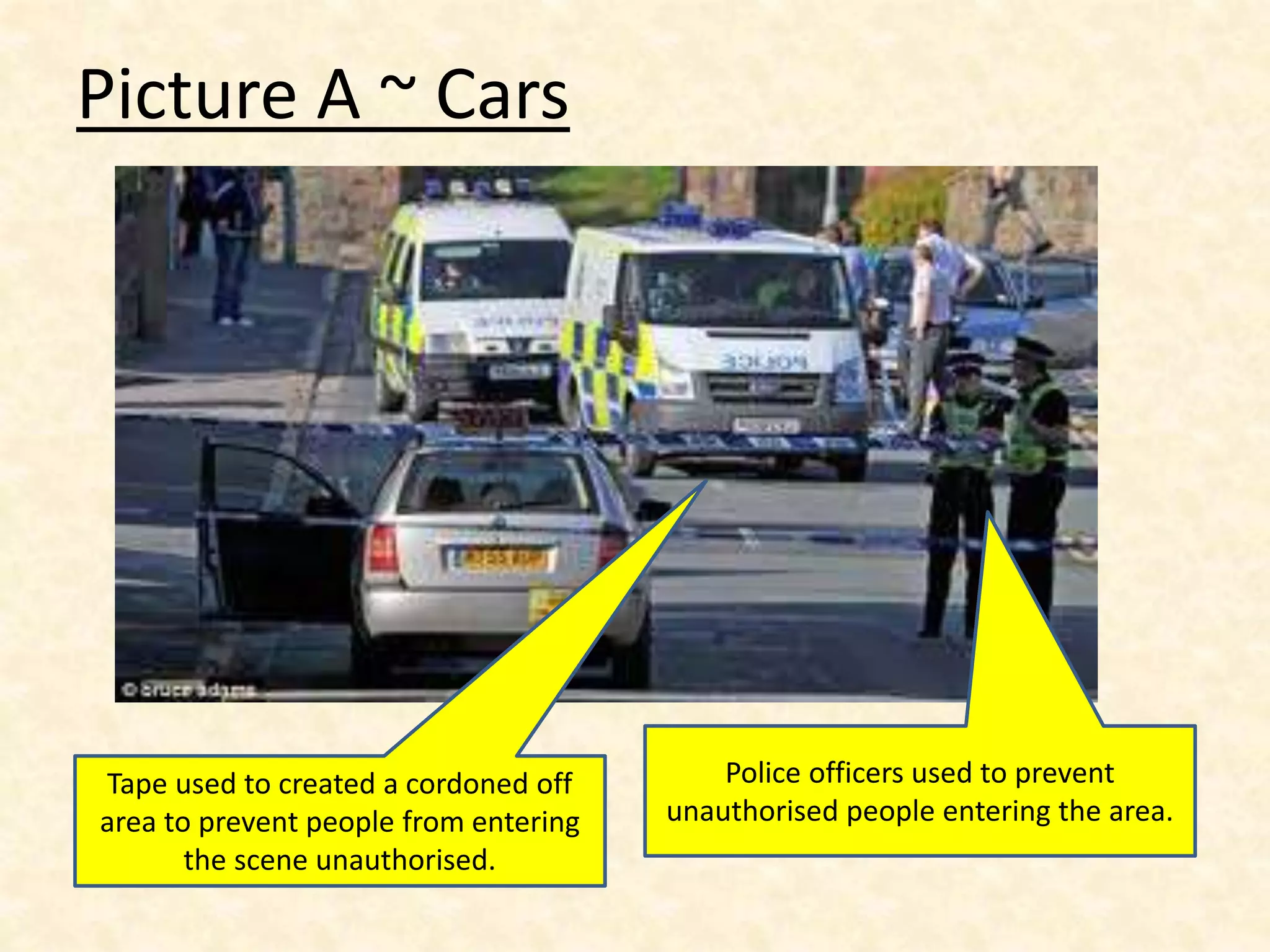 Picture A ~ Cars
Tape used to created a cordoned off
area to prevent people from entering
the scene unauthorised.
Police officers used to prevent
unauthorised people entering the area.
 