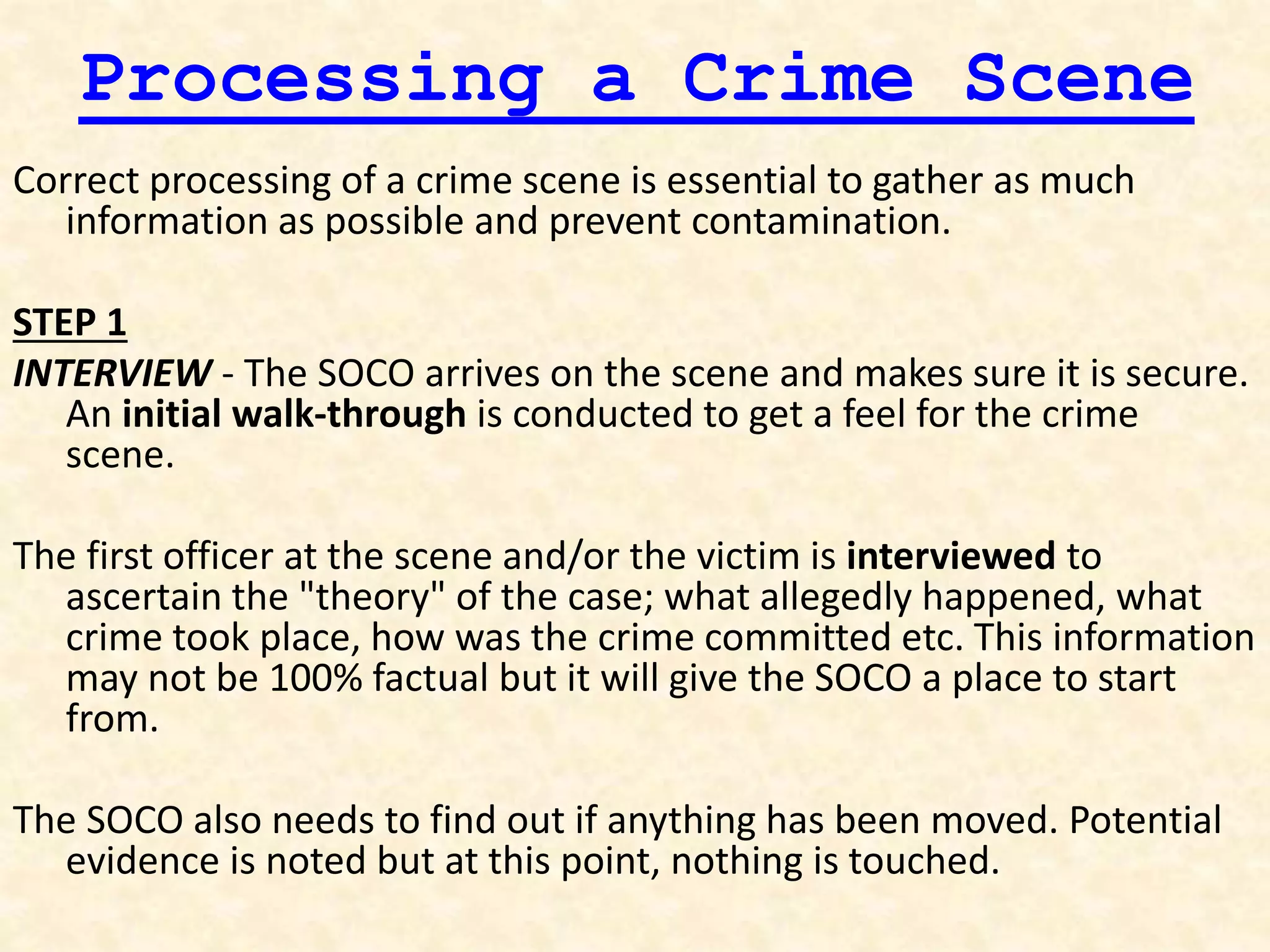 Processing a Crime Scene
Correct processing of a crime scene is essential to gather as much
information as possible and prevent contamination.
STEP 1
INTERVIEW - The SOCO arrives on the scene and makes sure it is secure.
An initial walk-through is conducted to get a feel for the crime
scene.
The first officer at the scene and/or the victim is interviewed to
ascertain the "theory" of the case; what allegedly happened, what
crime took place, how was the crime committed etc. This information
may not be 100% factual but it will give the SOCO a place to start
from.
The SOCO also needs to find out if anything has been moved. Potential
evidence is noted but at this point, nothing is touched.
 