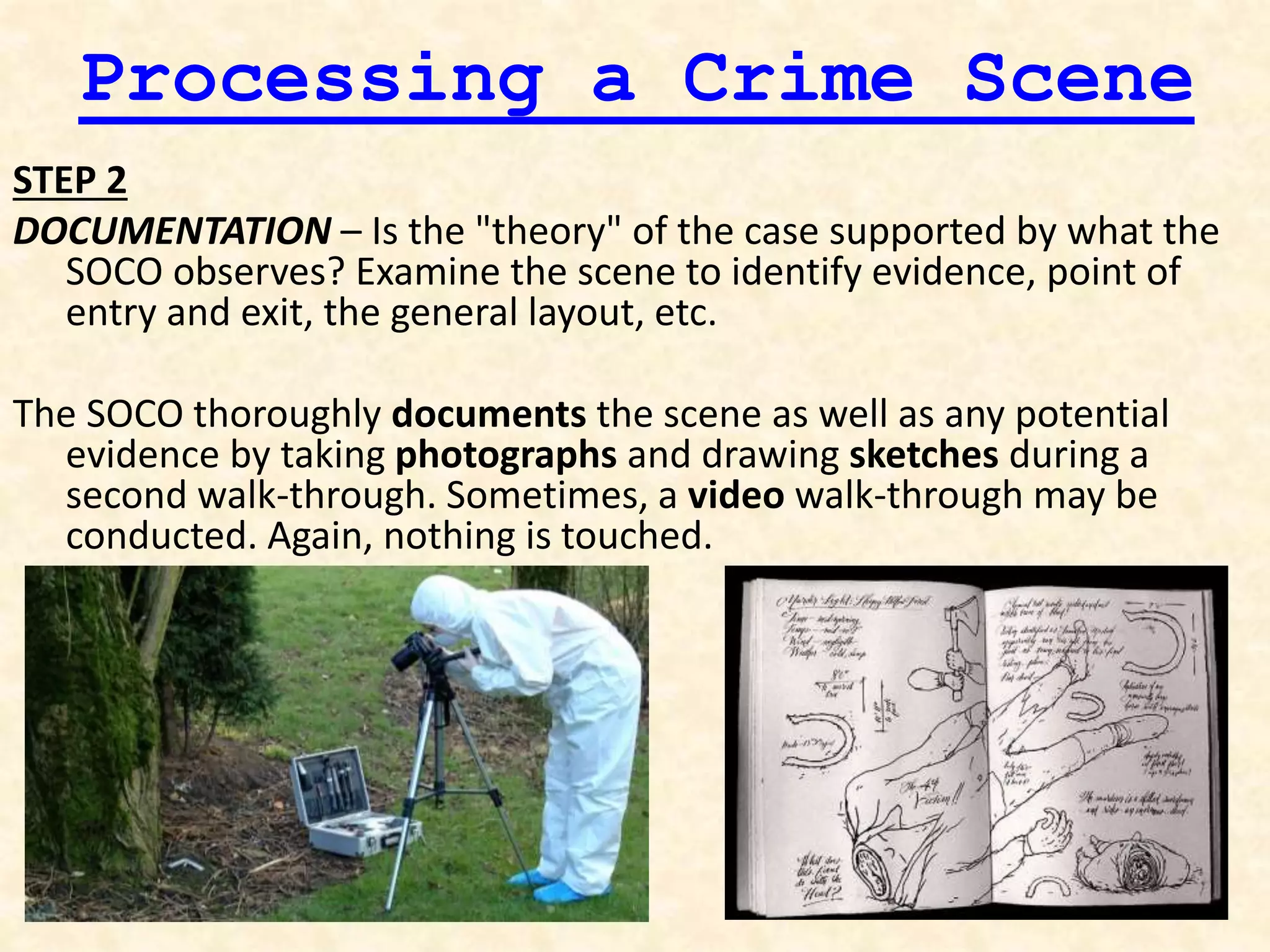 Processing a Crime Scene
STEP 2
DOCUMENTATION – Is the "theory" of the case supported by what the
SOCO observes? Examine the scene to identify evidence, point of
entry and exit, the general layout, etc.
The SOCO thoroughly documents the scene as well as any potential
evidence by taking photographs and drawing sketches during a
second walk-through. Sometimes, a video walk-through may be
conducted. Again, nothing is touched.
 