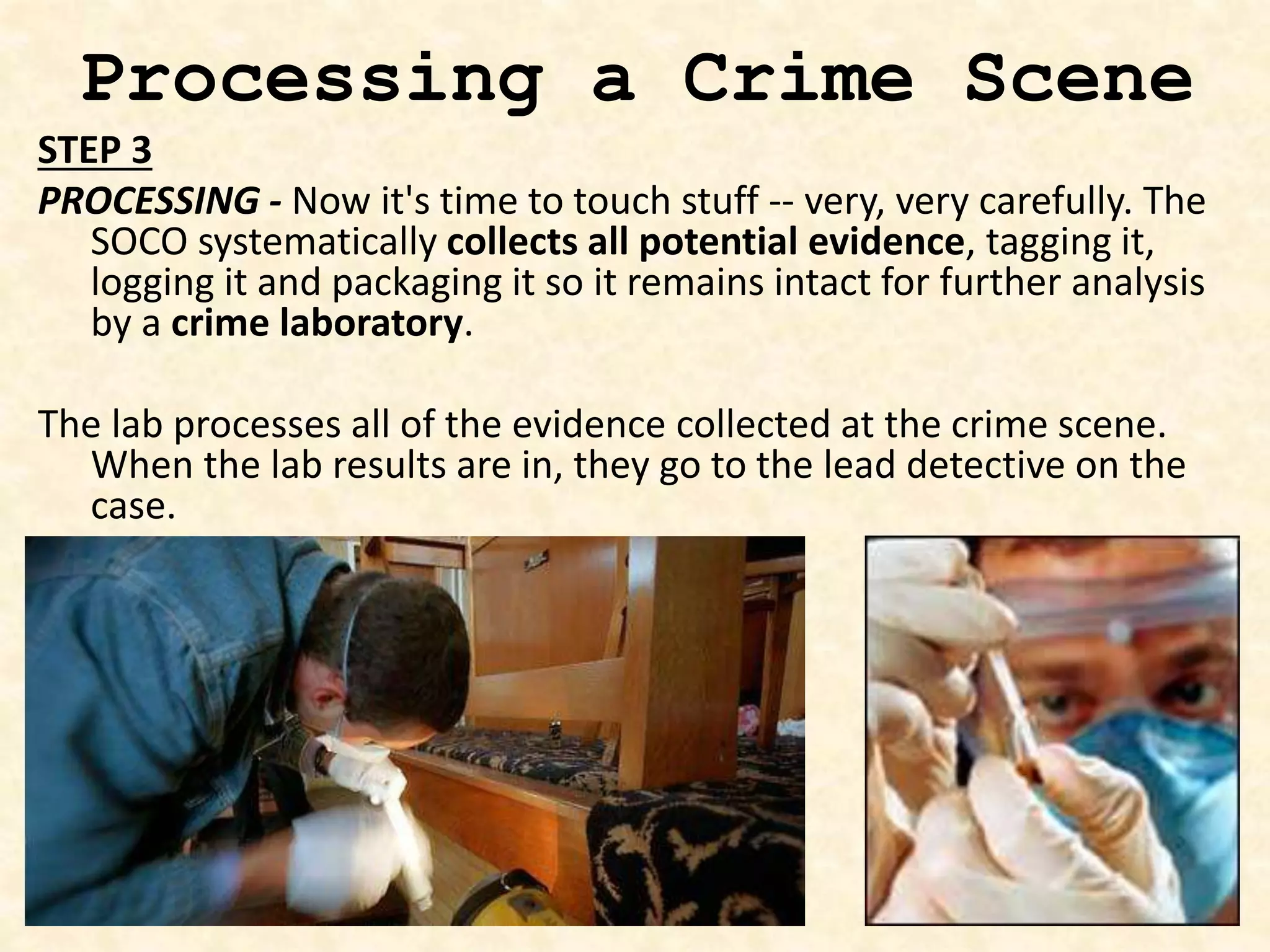 Processing a Crime Scene
STEP 3
PROCESSING - Now it's time to touch stuff -- very, very carefully. The
SOCO systematically collects all potential evidence, tagging it,
logging it and packaging it so it remains intact for further analysis
by a crime laboratory.
The lab processes all of the evidence collected at the crime scene.
When the lab results are in, they go to the lead detective on the
case.
 
