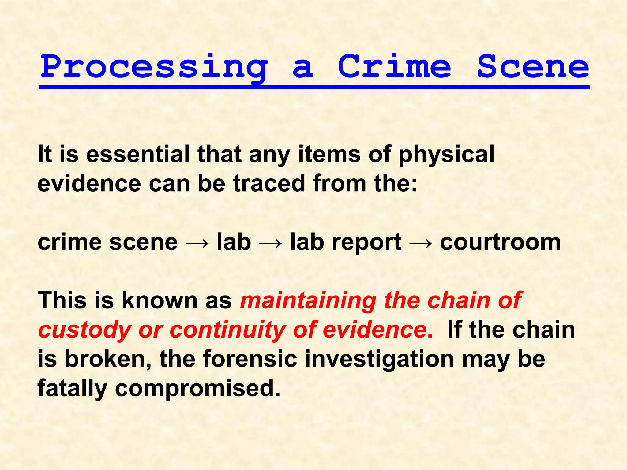 It is essential that any items of physical
evidence can be traced from the:
crime scene → lab → lab report → courtroom
This is known as maintaining the chain of
custody or continuity of evidence. If the chain
is broken, the forensic investigation may be
fatally compromised.
Processing a Crime Scene
 