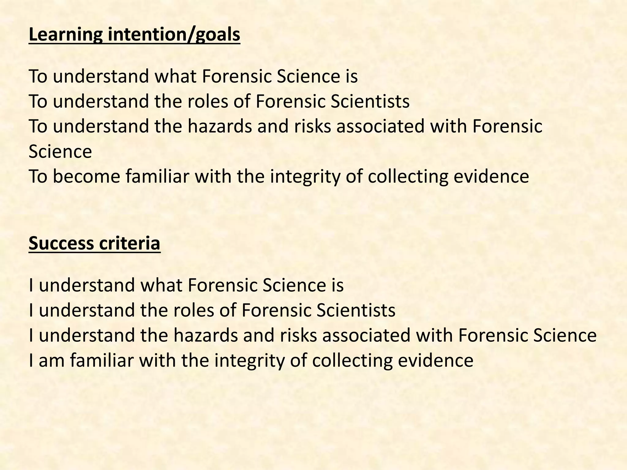 Learning intention/goals
To understand what Forensic Science is
To understand the roles of Forensic Scientists
To understand the hazards and risks associated with Forensic
Science
To become familiar with the integrity of collecting evidence
Success criteria
I understand what Forensic Science is
I understand the roles of Forensic Scientists
I understand the hazards and risks associated with Forensic Science
I am familiar with the integrity of collecting evidence
 
