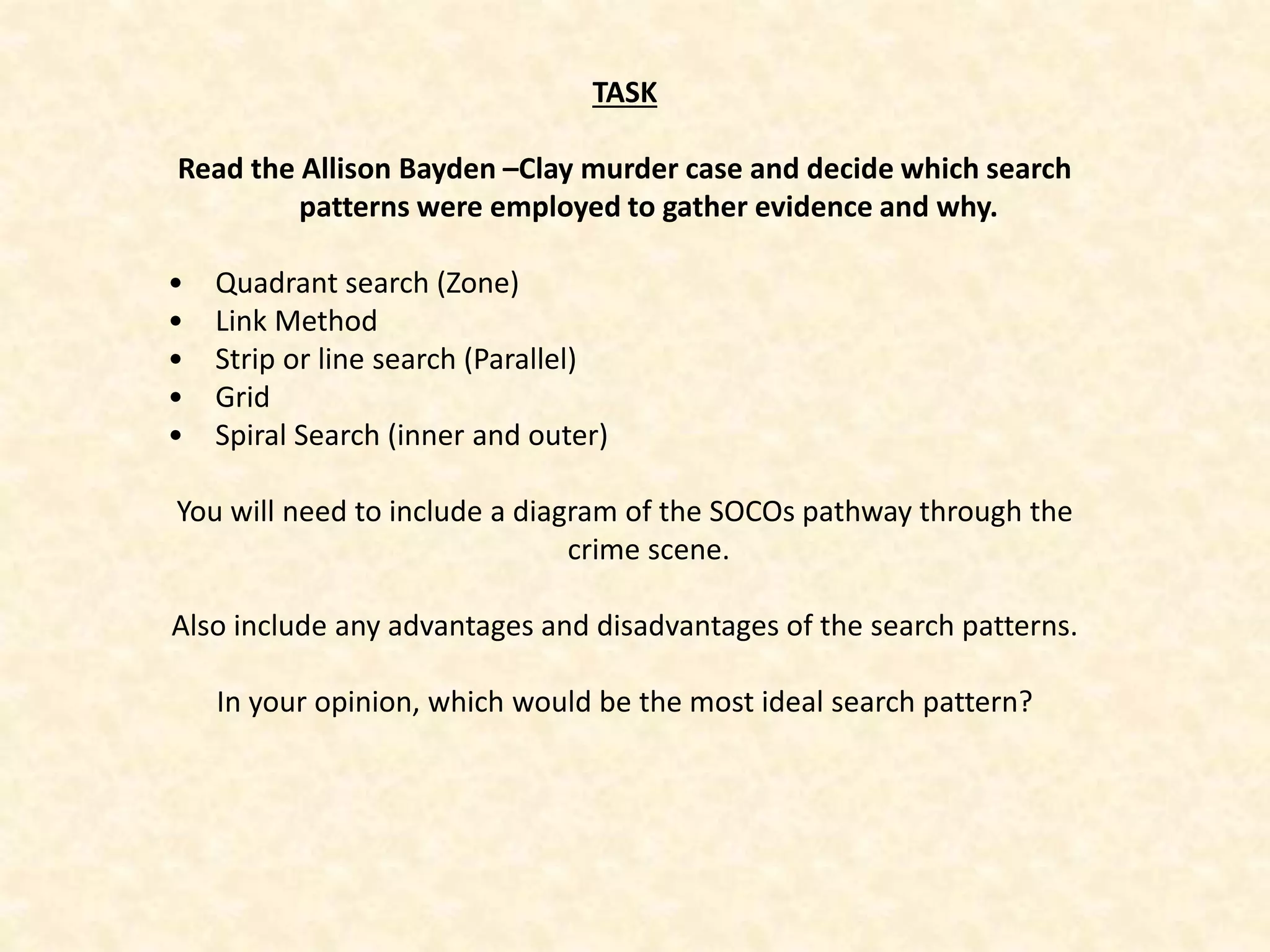 TASK
Read the Allison Bayden –Clay murder case and decide which search
patterns were employed to gather evidence and why.
• Quadrant search (Zone)
• Link Method
• Strip or line search (Parallel)
• Grid
• Spiral Search (inner and outer)
You will need to include a diagram of the SOCOs pathway through the
crime scene.
Also include any advantages and disadvantages of the search patterns.
In your opinion, which would be the most ideal search pattern?
 
