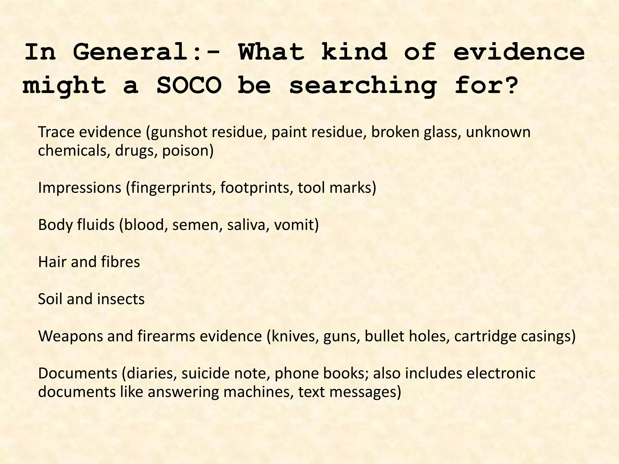 Trace evidence (gunshot residue, paint residue, broken glass, unknown
chemicals, drugs, poison)
Impressions (fingerprints, footprints, tool marks)
Body fluids (blood, semen, saliva, vomit)
Hair and fibres
Soil and insects
Weapons and firearms evidence (knives, guns, bullet holes, cartridge casings)
Documents (diaries, suicide note, phone books; also includes electronic
documents like answering machines, text messages)
In General:- What kind of evidence
might a SOCO be searching for?
 