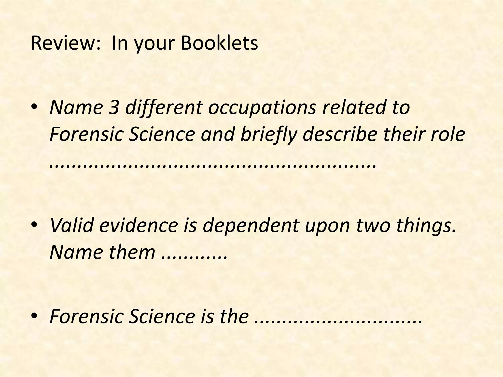 Review: In your Booklets
• Name 3 different occupations related to
Forensic Science and briefly describe their role
..........................................................
• Valid evidence is dependent upon two things.
Name them ............
• Forensic Science is the ..............................
 
