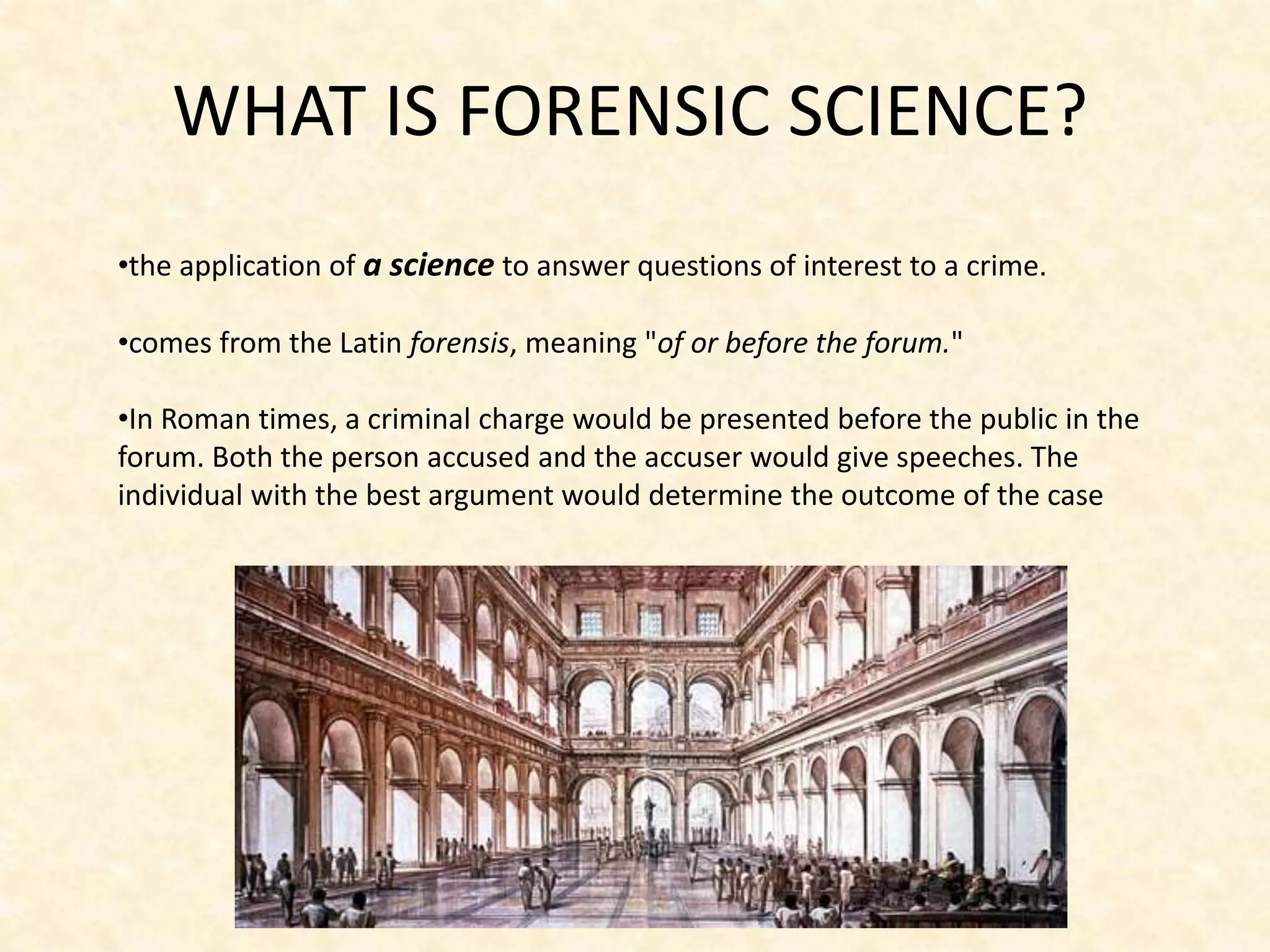 WHAT IS FORENSIC SCIENCE?
•the application of a science to answer questions of interest to a crime.
•comes from the Latin forensis, meaning "of or before the forum."
•In Roman times, a criminal charge would be presented before the public in the
forum. Both the person accused and the accuser would give speeches. The
individual with the best argument would determine the outcome of the case
 