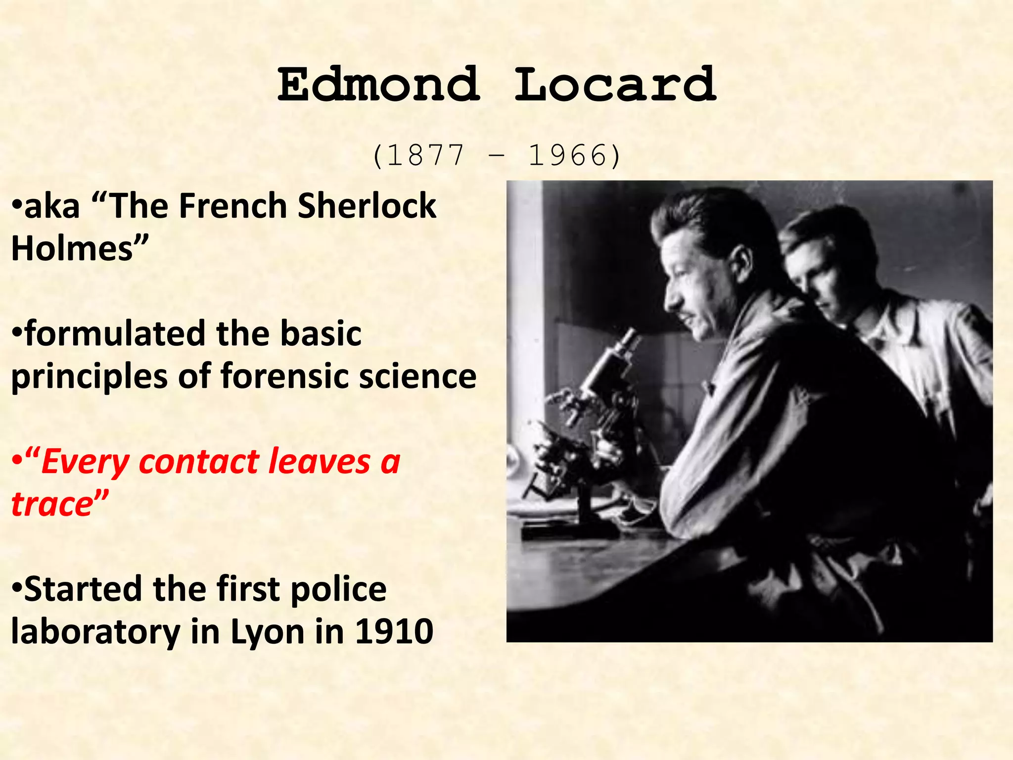 •aka “The French Sherlock
Holmes”
•formulated the basic
principles of forensic science
•“Every contact leaves a
trace”
•Started the first police
laboratory in Lyon in 1910
Edmond Locard
(1877 – 1966)
 