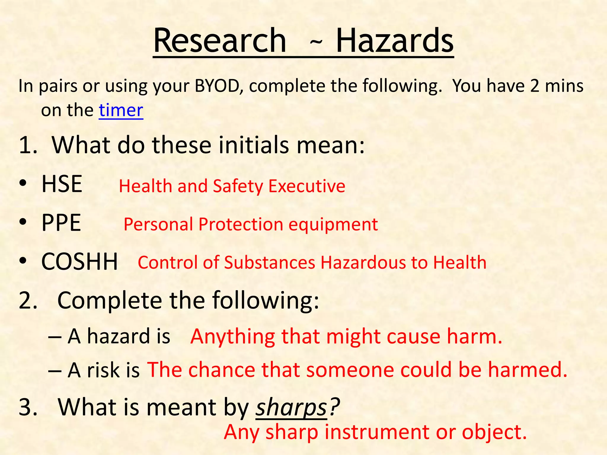 Research ~ Hazards
In pairs or using your BYOD, complete the following. You have 2 mins
on the timer
1. What do these initials mean:
• HSE
• PPE
• COSHH
2. Complete the following:
– A hazard is
– A risk is
3. What is meant by sharps?
Health and Safety Executive
Personal Protection equipment
Control of Substances Hazardous to Health
Anything that might cause harm.
The chance that someone could be harmed.
Any sharp instrument or object.
 