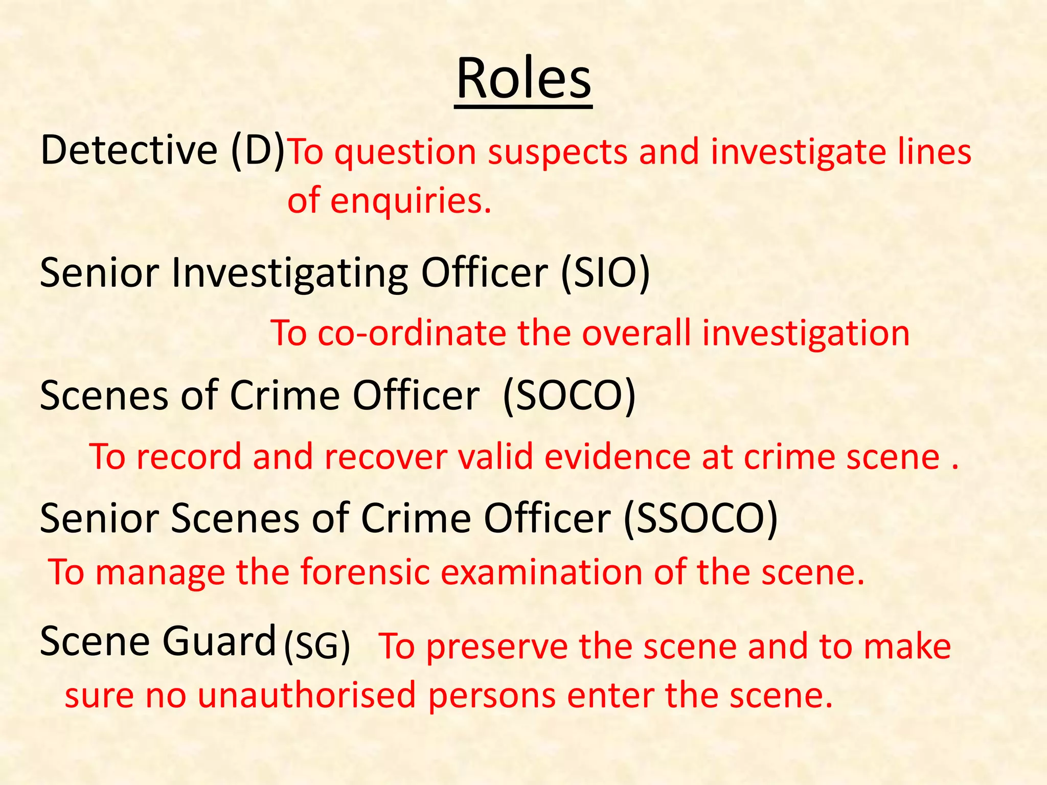 Roles
Detective (D)
Senior Investigating Officer (SIO)
Scenes of Crime Officer (SOCO)
Senior Scenes of Crime Officer (SSOCO)
Scene Guard
To question suspects and investigate lines
of enquiries.
To co-ordinate the overall investigation
To record and recover valid evidence at crime scene .
To manage the forensic examination of the scene.
(SG) To preserve the scene and to make
sure no unauthorised persons enter the scene.
 