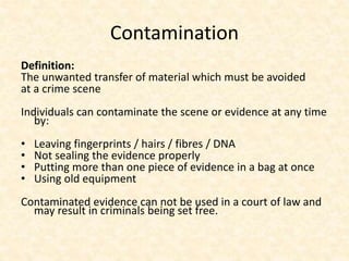 Contamination
Definition:
The unwanted transfer of material which must be avoided
at a crime scene
Individuals can contaminate the scene or evidence at any time
by:
• Leaving fingerprints / hairs / fibres / DNA
• Not sealing the evidence properly
• Putting more than one piece of evidence in a bag at once
• Using old equipment
Contaminated evidence can not be used in a court of law and
may result in criminals being set free.
 