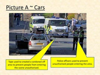 Picture A ~ Cars
Tape used to created a cordoned off
area to prevent people from entering
the scene unauthorised.
Police officers used to prevent
unauthorised people entering the area.
 