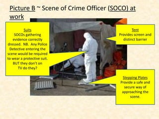 Picture B ~ Scene of Crime Officer (SOCO) at
work
Tent
Provides screen and
distinct barrier
Suits
SOCOs gathering
evidence correctly
dressed. NB. Any Police
Detective entering the
scene would be required
to wear a protective suit.
BUT they don’t on
TV do they?
Stepping Plates
Provide a safe and
secure way of
approaching the
scene.
 