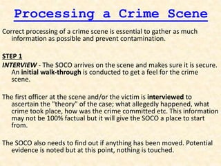 Processing a Crime Scene
Correct processing of a crime scene is essential to gather as much
information as possible and prevent contamination.
STEP 1
INTERVIEW - The SOCO arrives on the scene and makes sure it is secure.
An initial walk-through is conducted to get a feel for the crime
scene.
The first officer at the scene and/or the victim is interviewed to
ascertain the "theory" of the case; what allegedly happened, what
crime took place, how was the crime committed etc. This information
may not be 100% factual but it will give the SOCO a place to start
from.
The SOCO also needs to find out if anything has been moved. Potential
evidence is noted but at this point, nothing is touched.
 