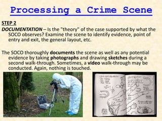 Processing a Crime Scene
STEP 2
DOCUMENTATION – Is the "theory" of the case supported by what the
SOCO observes? Examine the scene to identify evidence, point of
entry and exit, the general layout, etc.
The SOCO thoroughly documents the scene as well as any potential
evidence by taking photographs and drawing sketches during a
second walk-through. Sometimes, a video walk-through may be
conducted. Again, nothing is touched.
 
