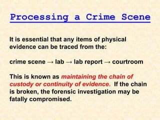 It is essential that any items of physical
evidence can be traced from the:
crime scene → lab → lab report → courtroom
This is known as maintaining the chain of
custody or continuity of evidence. If the chain
is broken, the forensic investigation may be
fatally compromised.
Processing a Crime Scene
 