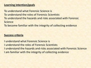 Learning intention/goals
To understand what Forensic Science is
To understand the roles of Forensic Scientists
To understand the hazards and risks associated with Forensic
Science
To become familiar with the integrity of collecting evidence
Success criteria
I understand what Forensic Science is
I understand the roles of Forensic Scientists
I understand the hazards and risks associated with Forensic Science
I am familiar with the integrity of collecting evidence
 