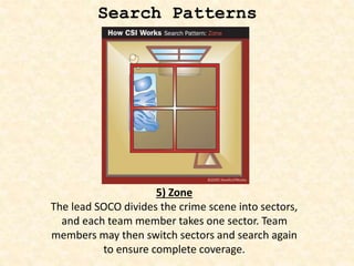 Search Patterns
5) Zone
The lead SOCO divides the crime scene into sectors,
and each team member takes one sector. Team
members may then switch sectors and search again
to ensure complete coverage.
 