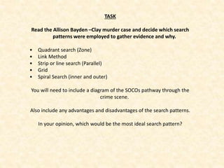 TASK
Read the Allison Bayden –Clay murder case and decide which search
patterns were employed to gather evidence and why.
• Quadrant search (Zone)
• Link Method
• Strip or line search (Parallel)
• Grid
• Spiral Search (inner and outer)
You will need to include a diagram of the SOCOs pathway through the
crime scene.
Also include any advantages and disadvantages of the search patterns.
In your opinion, which would be the most ideal search pattern?
 