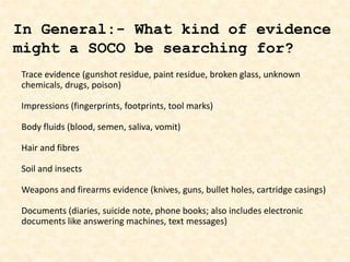 Trace evidence (gunshot residue, paint residue, broken glass, unknown
chemicals, drugs, poison)
Impressions (fingerprints, footprints, tool marks)
Body fluids (blood, semen, saliva, vomit)
Hair and fibres
Soil and insects
Weapons and firearms evidence (knives, guns, bullet holes, cartridge casings)
Documents (diaries, suicide note, phone books; also includes electronic
documents like answering machines, text messages)
In General:- What kind of evidence
might a SOCO be searching for?
 