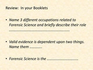 Review: In your Booklets
• Name 3 different occupations related to
Forensic Science and briefly describe their role
..........................................................
• Valid evidence is dependent upon two things.
Name them ............
• Forensic Science is the ..............................
 