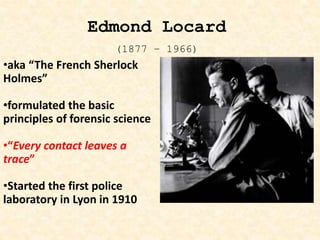 •aka “The French Sherlock
Holmes”
•formulated the basic
principles of forensic science
•“Every contact leaves a
trace”
•Started the first police
laboratory in Lyon in 1910
Edmond Locard
(1877 – 1966)
 