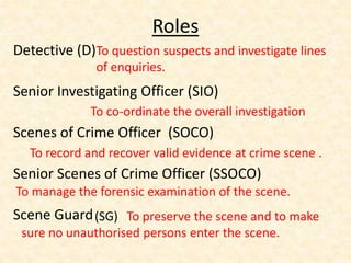 Roles
Detective (D)
Senior Investigating Officer (SIO)
Scenes of Crime Officer (SOCO)
Senior Scenes of Crime Officer (SSOCO)
Scene Guard
To question suspects and investigate lines
of enquiries.
To co-ordinate the overall investigation
To record and recover valid evidence at crime scene .
To manage the forensic examination of the scene.
(SG) To preserve the scene and to make
sure no unauthorised persons enter the scene.
 
