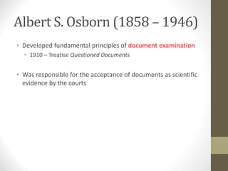 Albert S. Osborn (1858 – 1946)
• Developed fundamental principles of document examination
• 1910 – Treatise Questioned Documents
• Was responsible for the acceptance of documents as scientific
evidence by the courts
 