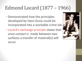 Edmond Locard (1877 – 1966)
• Demonstrated how the principles
developed by Hans Gross could be
incorporated into a workable crime lab.
• Locard's exchange principle states that
once contact is made between two
surfaces a transfer of material(s) will
occur.
 