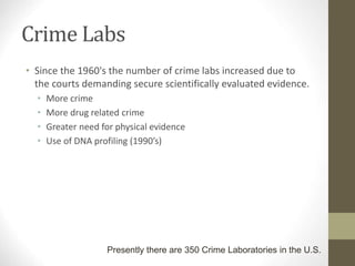 Crime Labs
• Since the 1960's the number of crime labs increased due to
the courts demanding secure scientifically evaluated evidence.
• More crime
• More drug related crime
• Greater need for physical evidence
• Use of DNA profiling (1990’s)
Presently there are 350 Crime Laboratories in the U.S.
 