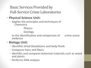 Basic ServicesProvidedby
Full-ServiceCrime Laboratories
• Physical Science Unit:
• Applies the principles and techniques of
Chemistry
Physics
Geology
to the identification and comparison of crime-scene
evidence
• Biology Unit:
• Identifies dried bloodstains and body fluids
• Compares hairs and fibers
• Identifes and compares botanical materials such as wood
and plants
• Performs DNA analysis
 