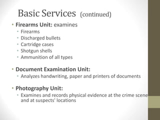 Basic Services (continued)
• Firearms Unit: examines
• Firearms
• Discharged bullets
• Cartridge cases
• Shotgun shells
• Ammunition of all types
• Document Examination Unit:
• Analyzes handwriting, paper and printers of documents
• Photography Unit:
• Examines and records physical evidence at the crime scene
and at suspects' locations
 
