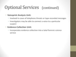 Optional Services (continued)
• Voiceprint Analysis Unit:
• Involved in cases of telephone threats or tape-recorded messages
• Investigators may be able to connect a voice to a particular
suspect
• Evidence-Collection Unit:
• Incorporates evidence collection into a total forensic science
service
 