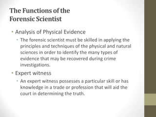 The Functions of the
ForensicScientist
• Analysis of Physical Evidence
• The forensic scientist must be skilled in applying the
principles and techniques of the physical and natural
sciences in order to identify the many types of
evidence that may be recovered during crime
investigations.
• Expert witness
• An expert witness possesses a particular skill or has
knowledge in a trade or profession that will aid the
court in determining the truth.
 