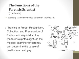 The Functions of the
ForensicScientist
(continued)
• Specially trained evidence collection technicians
□ Training in Proper Recognition,
Collection, and Preservation of
Evidence is required so that
the forensic pathologist, as the
medical examiner or coroner,
can determine the cause of
death via an autopsy.
 
