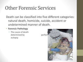 Other Forensic Services
Death can be classified into five different categories:
natural death, homicide, suicide, accident or
undetermined manner of death.
• Forensic Pathology
• The cause of death can often be
determined by performing an
autopsy
 