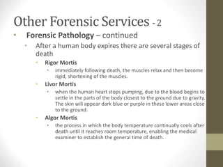 Other Forensic Services - 2
• Forensic Pathology – continued
• After a human body expires there are several stages of
death
• Rigor Mortis
• immediately following death, the muscles relax and then become
rigid, shortening of the muscles.
• Livor Mortis
• when the human heart stops pumping, due to the blood begins to
settle in the parts of the body closest to the ground due to gravity.
The skin will appear dark blue or purple in these lower areas close
to the ground.
• Algor Mortis
• the process in which the body temperature continually cools after
death until it reaches room temperature, enabling the medical
examiner to establish the general time of death.
 