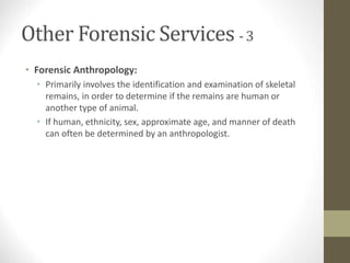 Other Forensic Services - 3
• Forensic Anthropology:
• Primarily involves the identification and examination of skeletal
remains, in order to determine if the remains are human or
another type of animal.
• If human, ethnicity, sex, approximate age, and manner of death
can often be determined by an anthropologist.
 