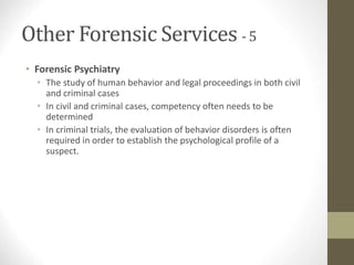 Other Forensic Services - 5
• Forensic Psychiatry
• The study of human behavior and legal proceedings in both civil
and criminal cases
• In civil and criminal cases, competency often needs to be
determined
• In criminal trials, the evaluation of behavior disorders is often
required in order to establish the psychological profile of a
suspect.
 