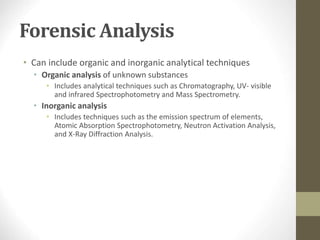 Forensic Analysis
• Can include organic and inorganic analytical techniques
• Organic analysis of unknown substances
• Includes analytical techniques such as Chromatography, UV- visible
and infrared Spectrophotometry and Mass Spectrometry.
• Inorganic analysis
• Includes techniques such as the emission spectrum of elements,
Atomic Absorption Spectrophotometry, Neutron Activation Analysis,
and X-Ray Diffraction Analysis.
 