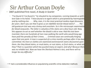 Sir Arthur Conan Doyle
• 1887 published first novel, A Study in Scarlet
• "I've found it! I've found it," he shouted to my companion, running towards us with a
test-tube in his hand. "I have found a re-agent which is precipitated by haemoglobin,
and by nothing else . . . . Why, man, it is the most practical medico-legal discovery
for years. Don't you see that it gives us an infallible test for blood stains? . . . . The
old guaiacum test was very clumsy and uncertain. So is the microscopic examination
for blood corpuscles. The latter is valueless if the stains are a few hours old. Now,
this appears to act as well whether the blood is old or new. Had this test been
invented, there are hundreds of men now walking the earth who would long ago
have paid the penalty of their crimes. . . . Criminal cases are continually hinging
upon that one point. A man is suspected of a crime months perhaps after it has been
committed. His linen or clothes are examined and brownish stains discovered upon
them. Are they blood stains, or mud stains, or rust stains, or fruit stains, or what are
they? That is a question which has puzzled many an expert, and why? Because there
was no reliable test. Now we have the Sherlock Holmes's test, and there will no
longer be any difficulty."
→ had a considerable influence on popularizing scientific crime-detection methods
 