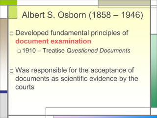 Albert S. Osborn (1858 – 1946)
□ Developed fundamental principles of
document examination
□ 1910 – Treatise Questioned Documents
□ Was responsible for the acceptance of
documents as scientific evidence by the
courts
 