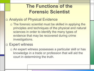 The Functions of the
Forensic Scientist
□ Analysis of Physical Evidence
□ The forensic scientist must be skilled in applying the
principles and techniques of the physical and natural
sciences in order to identify the many types of
evidence that may be recovered during crime
investigations.
□ Expert witness
□ An expert witness possesses a particular skill or has
knowledge in a trade or profession that will aid the
court in determining the truth.
 