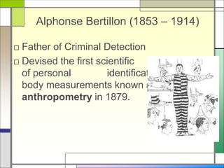 Alphonse Bertillon (1853 – 1914)
□ Father of Criminal Detection
□ Devised the first scientific system
of personal identification, using
body measurements known as
anthropometry in 1879.
 