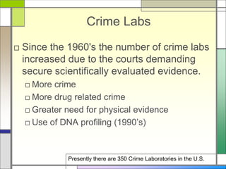 Crime Labs
□ Since the 1960's the number of crime labs
increased due to the courts demanding
secure scientifically evaluated evidence.
□ More crime
□ More drug related crime
□ Greater need for physical evidence
□ Use of DNA profiling (1990’s)
Presently there are 350 Crime Laboratories in the U.S.
 