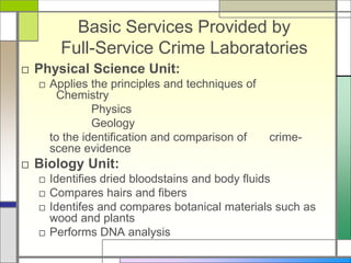 Basic Services Provided by
Full-Service Crime Laboratories
□ Physical Science Unit:
□ Applies the principles and techniques of
Chemistry
Physics
Geology
to the identification and comparison of crime-
scene evidence
□ Biology Unit:
□ Identifies dried bloodstains and body fluids
□ Compares hairs and fibers
□ Identifes and compares botanical materials such as
wood and plants
□ Performs DNA analysis
 